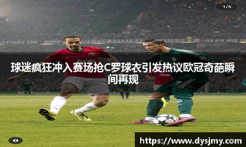 球迷疯狂冲入赛场抢C罗球衣引发热议欧冠奇葩瞬间再现